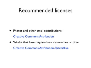 Recommended licenses


•   Photos and other small contributions:
    Creative Commons Attribution

•   Works that have required more resources or time:
    Creative Commons Attribution-ShareAlike
 