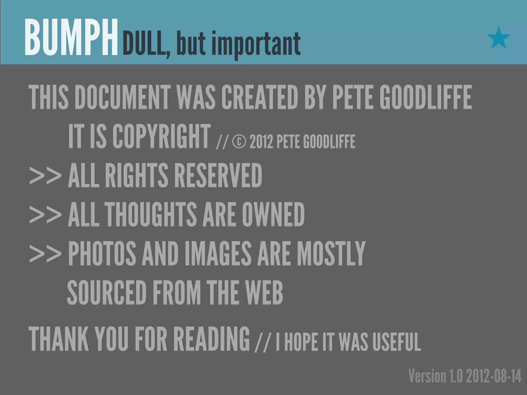 BUMPH DULL, but important                            ★

THIS DOCUMENT WAS CREATED BY PETE GOODLIFFE
    IT IS COPYRIGHT // © 2012 PETE GOODLIFFE
>> ALL RIGHTS RESERVED
>> ALL THOUGHTS ARE OWNED
>> PHOTOS AND IMAGES ARE MOSTLY
    SOURCED FROM THE WEB
THANK YOU FOR READING // I HOPE IT WAS USEFUL
                                      Version 1.0 2012-08-14
 