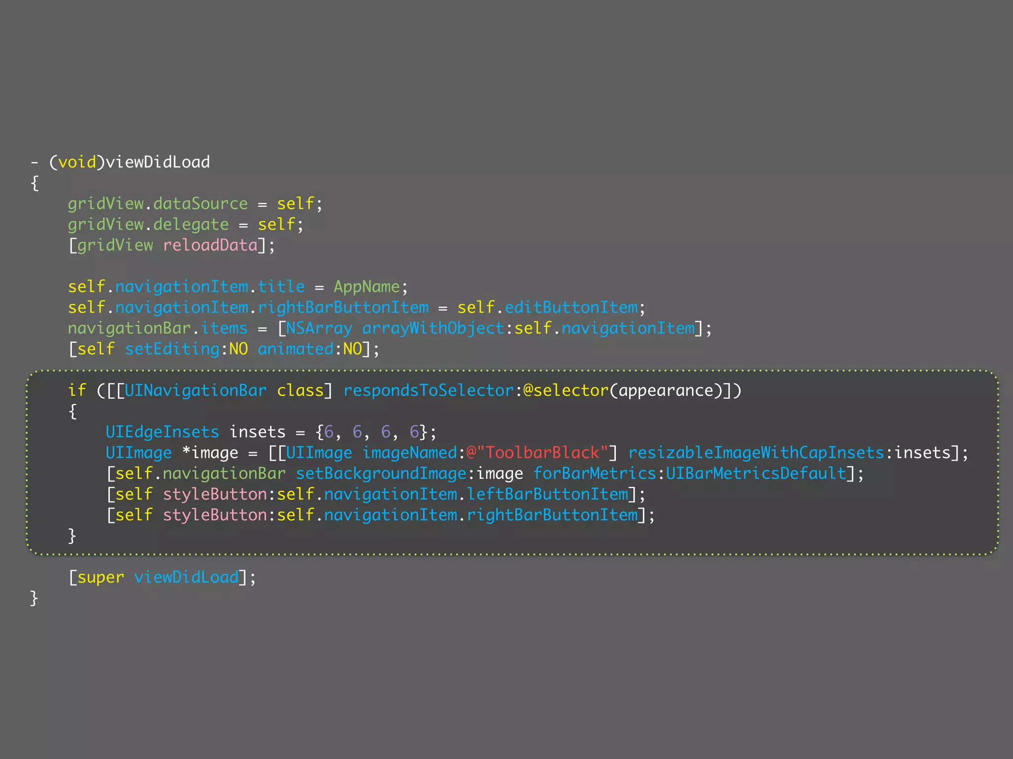 - (void)viewDidLoad
{
    gridView.dataSource = self;
    gridView.delegate = self;
    [gridView reloadData];

    self.navigationItem.title = AppName;
    self.navigationItem.rightBarButtonItem = self.editButtonItem;
    navigationBar.items = [NSArray arrayWithObject:self.navigationItem];
    [self setEditing:NO animated:NO];

    if ([[UINavigationBar class] respondsToSelector:@selector(appearance)])
    {
        UIEdgeInsets insets = {6, 6, 6, 6};
        UIImage *image = [[UIImage imageNamed:@"ToolbarBlack"] resizableImageWithCapInsets:insets];
        [self.navigationBar setBackgroundImage:image forBarMetrics:UIBarMetricsDefault];
        [self styleButton:self.navigationItem.leftBarButtonItem];
        [self styleButton:self.navigationItem.rightBarButtonItem];
    }

    [super viewDidLoad];
}
 