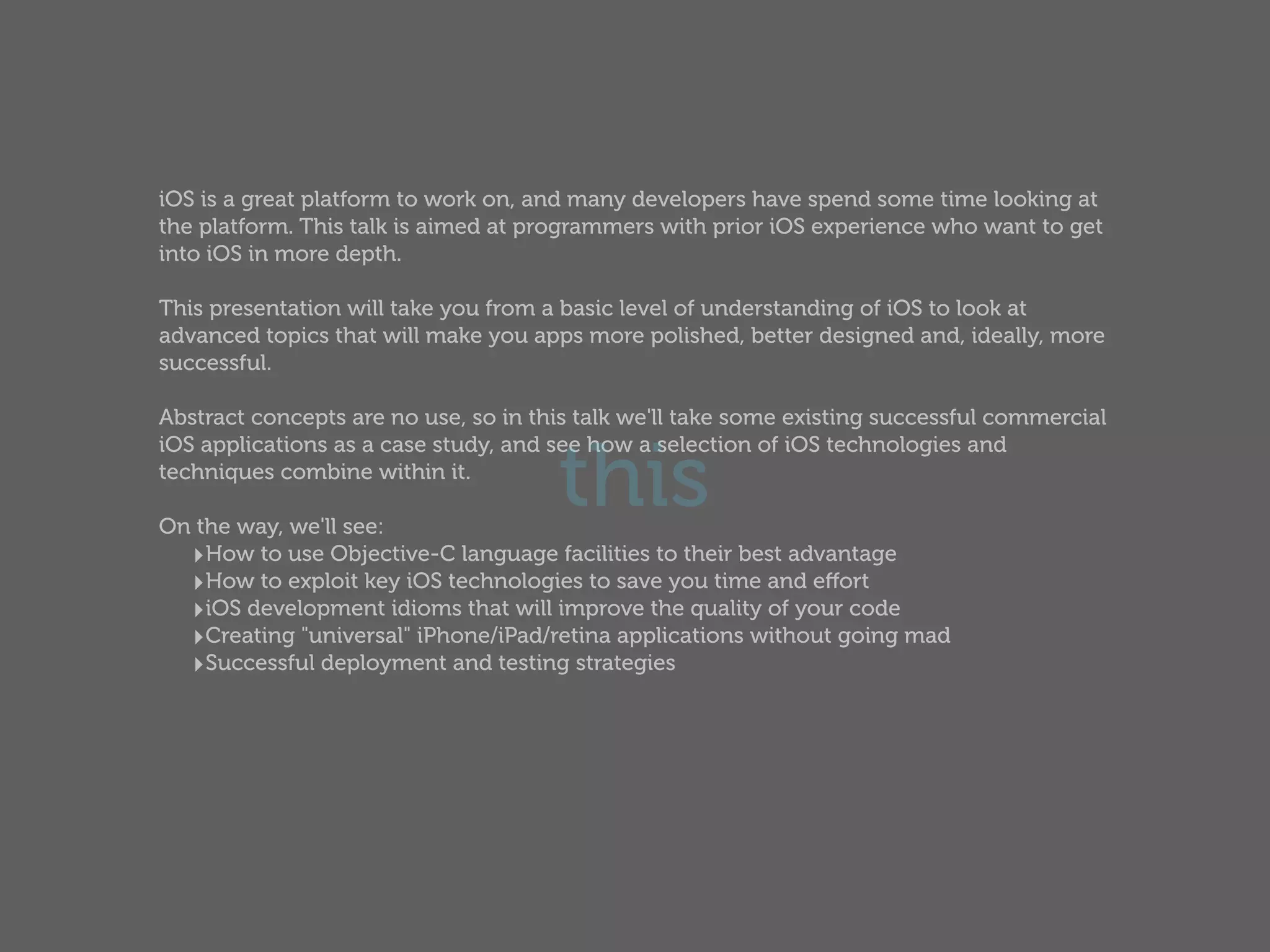 iOS is a great platform to work on, and many developers have spend some time looking at
the platform. This talk is aimed at programmers with prior iOS experience who want to get
into iOS in more depth.

This presentation will take you from a basic level of understanding of iOS to look at
advanced topics that will make you apps more polished, better designed and, ideally, more
successful.

Abstract concepts are no use, so in this talk we'll take some existing successful commercial


                                      this
iOS applications as a case study, and see how a selection of iOS technologies and
techniques combine within it.

On the way, we'll see:
  ‣How to use Objective-C language facilities to their best advantage
  ‣How to exploit key iOS technologies to save you time and eﬀort
  ‣iOS development idioms that will improve the quality of your code
  ‣Creating "universal" iPhone/iPad/retina applications without going mad
  ‣Successful deployment and testing strategies
 