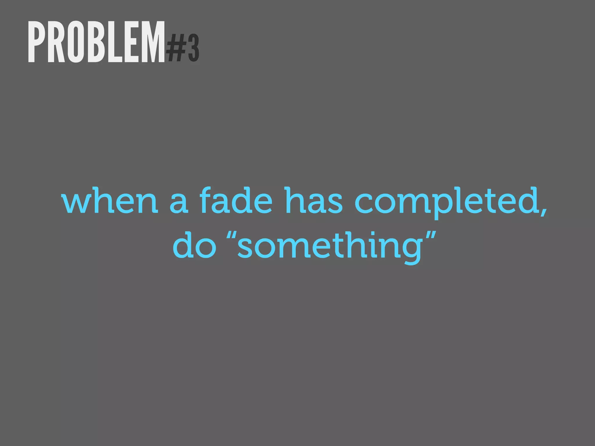 PROBLEM#3

 when a fade has completed,
      do “something”
 
