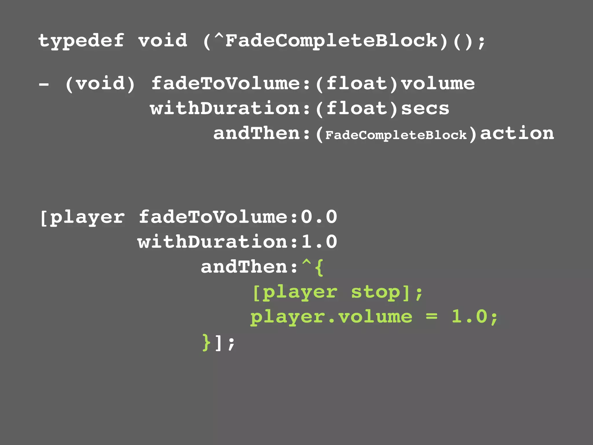 typedef void (^FadeCompleteBlock)();

- (void) fadeToVolume:(float)volume
         withDuration:(float)secs
              andThen:(FadeCompleteBlock)action



[player fadeToVolume:0.0
        withDuration:1.0
             andThen:^{
                 [player stop];
                 player.volume = 1.0;
             }];
 