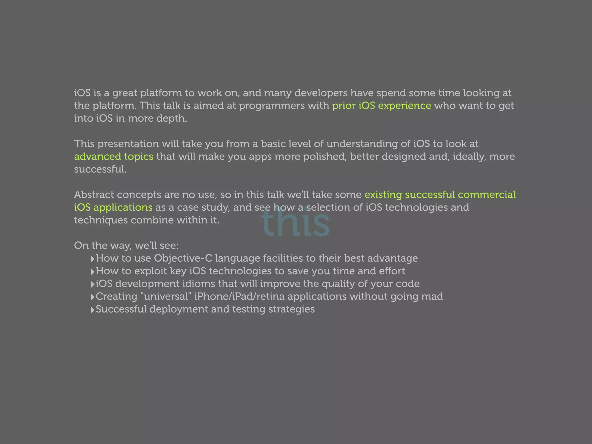 iOS is a great platform to work on, and many developers have spend some time looking at
the platform. This talk is aimed at programmers with prior iOS experience who want to get
into iOS in more depth.

This presentation will take you from a basic level of understanding of iOS to look at
advanced topics that will make you apps more polished, better designed and, ideally, more
successful.

Abstract concepts are no use, so in this talk we'll take some existing successful commercial


                                      this
iOS applications as a case study, and see how a selection of iOS technologies and
techniques combine within it.

On the way, we'll see:
  ‣How to use Objective-C language facilities to their best advantage
  ‣How to exploit key iOS technologies to save you time and eﬀort
  ‣iOS development idioms that will improve the quality of your code
  ‣Creating "universal" iPhone/iPad/retina applications without going mad
  ‣Successful deployment and testing strategies
 