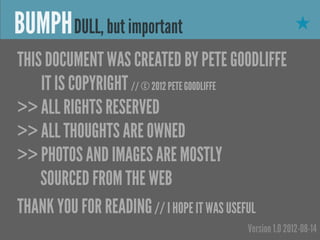 BUMPH DULL, but important                            ★

THIS DOCUMENT WAS CREATED BY PETE GOODLIFFE
    IT IS COPYRIGHT // © 2012 PETE GOODLIFFE
>> ALL RIGHTS RESERVED
>> ALL THOUGHTS ARE OWNED
>> PHOTOS AND IMAGES ARE MOSTLY
    SOURCED FROM THE WEB
THANK YOU FOR READING // I HOPE IT WAS USEFUL
                                      Version 1.0 2012-08-14
 