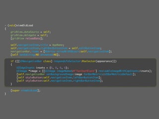 - (void)viewDidLoad
{
    gridView.dataSource = self;
    gridView.delegate = self;
    [gridView reloadData];

    self.navigationItem.title = AppName;
    self.navigationItem.rightBarButtonItem = self.editButtonItem;
    navigationBar.items = [NSArray arrayWithObject:self.navigationItem];
    [self setEditing:NO animated:NO];

    if ([[UINavigationBar class] respondsToSelector:@selector(appearance)])
    {
        UIEdgeInsets insets = {6, 6, 6, 6};
        UIImage *image = [[UIImage imageNamed:@"ToolbarBlack"] resizableImageWithCapInsets:insets];
        [self.navigationBar setBackgroundImage:image forBarMetrics:UIBarMetricsDefault];
        [self styleButton:self.navigationItem.leftBarButtonItem];
        [self styleButton:self.navigationItem.rightBarButtonItem];
    }

    [super viewDidLoad];
}
 