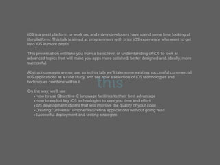 iOS is a great platform to work on, and many developers have spend some time looking at
the platform. This talk is aimed at programmers with prior iOS experience who want to get
into iOS in more depth.

This presentation will take you from a basic level of understanding of iOS to look at
advanced topics that will make you apps more polished, better designed and, ideally, more
successful.

Abstract concepts are no use, so in this talk we'll take some existing successful commercial


                                      this
iOS applications as a case study, and see how a selection of iOS technologies and
techniques combine within it.

On the way, we'll see:
  ‣How to use Objective-C language facilities to their best advantage
  ‣How to exploit key iOS technologies to save you time and eﬀort
  ‣iOS development idioms that will improve the quality of your code
  ‣Creating "universal" iPhone/iPad/retina applications without going mad
  ‣Successful deployment and testing strategies
 