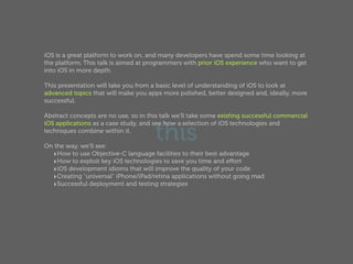 iOS is a great platform to work on, and many developers have spend some time looking at
the platform. This talk is aimed at programmers with prior iOS experience who want to get
into iOS in more depth.

This presentation will take you from a basic level of understanding of iOS to look at
advanced topics that will make you apps more polished, better designed and, ideally, more
successful.

Abstract concepts are no use, so in this talk we'll take some existing successful commercial


                                      this
iOS applications as a case study, and see how a selection of iOS technologies and
techniques combine within it.

On the way, we'll see:
  ‣How to use Objective-C language facilities to their best advantage
  ‣How to exploit key iOS technologies to save you time and eﬀort
  ‣iOS development idioms that will improve the quality of your code
  ‣Creating "universal" iPhone/iPad/retina applications without going mad
  ‣Successful deployment and testing strategies
 