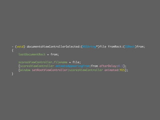 - (void) documentsViewControllerSelected:(NSString*)file fromRect:(CGRect)from;
{
    lastDocumentRect = from;

    scoresViewController.filename = file;
    [scoresViewController animateAppearingFrom:from afterDelay:0.1];
    [window setRootViewController:scoresViewController animated:YES];
}
 