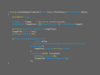 - (void) animateAppearingFrom:(CGRect)rect afterDelay:(NSTimeInterval)delay
{
    (void)self.view;

    UIImage     *image     = [mainView drawIntoImage];
    UIImageView *imageView = [[UIImageView alloc] initWithImage:image];

    [mainView.superview addSubview:imageView];
    imageView.frame = rect;
    mainView.hidden = YES;

    [UIView animateWithDuration:1.0
                           delay:delay
                         options:UIViewAnimationOptionAllowUserInteraction
                     animations:^{
                          imageView.frame = mainView.frame;
                     }
                     completion:^(BOOL finished){
                          mainView.hidden = NO;
                          [imageView removeFromSuperview];
                     }];
}
 