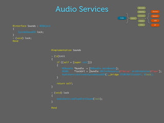 Audio Services                                                      Services




                                                                                         }                             {
                                                                                                       OpenAL              Phones

                                                                                                       AVAudioPlayer
                                                                                                                           Speaker
                                                                                  Code       Session

                                                                                                        Queue               USB

                                                                                                          Unit               BT
@interface Sounds : NSObject
{
     SystemSoundID lock;
}
- (void) lock;
@end



                               @implementation Sounds

                               - (id)init
                               {
                                   if ((self = [super init]))
                                   {
                                       NSBundle *bundle = [NSBundle mainBundle];
                                       NSURL    *lockUrl = [bundle URLForResource:@"Noise" withExtension:@"wav"];
                                       AudioServicesCreateSystemSoundID((__bridge CFURLRef)lockUrl, &lock);
                                   }

                                      return self;
                               }

                               - (void) lock
                               {
                                   AudioServicesPlayAlertSound(lock);
                               }

                               @end
 