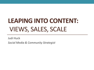 LEAPING INTO CONTENT:
 VIEWS, SALES, SCALE
Judi Huck
Social Media & Community Strategist
 