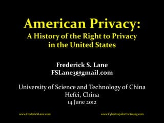 American Privacy:
     A History of the Right to Privacy
           in the United States

                         Frederick S. Lane
                        FSLane3@gmail.com

University of Science and Technology of China
                  Hefei, China
                            14 June 2012
www.FrederickLane.com                      www.CybertrapsfortheYoung.com
 