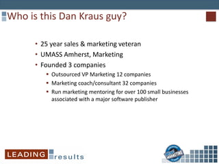 Who is this Dan Kraus guy?
• 25 year sales & marketing veteran
• UMASS Amherst, Marketing
• Founded 3 companies
 Outsourced VP Marketing 12 companies
 Marketing coach/consultant 32 companies
 Run marketing mentoring for over 100 small businesses
associated with a major software publisher
 