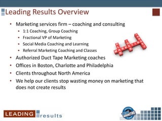 Leading Results Overview
• Marketing services firm – coaching and consulting
 1:1 Coaching, Group Coaching
 Fractional VP of Marketing
 Social Media Coaching and Learning
 Referral Marketing Coaching and Classes
• Authorized Duct Tape Marketing coaches
• Offices in Boston, Charlotte and Philadelphia
• Clients throughout North America
• We help our clients stop wasting money on marketing that
does not create results
 