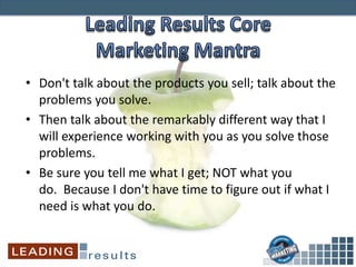 • Don't talk about the products you sell; talk about the
problems you solve.
• Then talk about the remarkably different way that I
will experience working with you as you solve those
problems.
• Be sure you tell me what I get; NOT what you
do. Because I don't have time to figure out if what I
need is what you do.
 