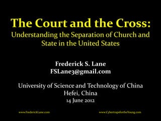 The Court and the Cross:
Understanding the Separation of Church and
        State in the United States

                           Frederick S. Lane
                          FSLane3@gmail.com

  University of Science and Technology of China
                    Hefei, China
                              14 June 2012
  www.FrederickLane.com                      www.CybertrapsfortheYoung.com
 