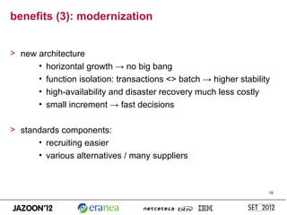 benefits (3): modernization


> new architecture
      • horizontal growth → no big bang
      • function isolation: transactions <> batch → higher stability
      • high-availability and disaster recovery much less costly
      • small increment → fast decisions

> standards components:
      • recruiting easier
      • various alternatives / many suppliers



                                                                   10
 