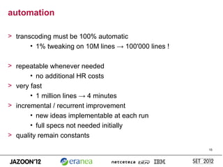 automation

> transcoding must be 100% automatic
       • 1% tweaking on 10M lines → 100'000 lines !

> repeatable whenever needed
       • no additional HR costs
> very fast
       • 1 million lines → 4 minutes
> incremental / recurrent improvement
       • new ideas implementable at each run
       • full specs not needed initially
> quality remain constants

                                                      15
 
