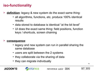 iso-functionality
> definition: legacy & new system do the exact same thing:
      • all algorithms, functions, etc. produce 100% identical
         results
      • data stored to database is identical “at the bit level”
      • UI does the exact same thing: field positions, function
         keys / shortcuts, screen chaining

> consequence:
      • legacy and new system can run in parallel sharing the
        same database
      • users are split between the 2 systems
      • they collaborate via the sharing of data
      • they can migrate individually
                                                                  16
 