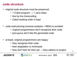 code structure
> original code structure must be preserved:
       • 1 Cobol program → 1 Java class
       • line by line transcoding
       • Cobol reading order is kept

> code restructuring (reverse analysis + MDA) is avoided:
      • original programmers don't recognize their code
      • java gurus don't like the generated code

> at least, original programmers are happy:
       • they recognize their code
       • their adaptation is minimized
       • they don't fear for their job → they adhere to project   19
 