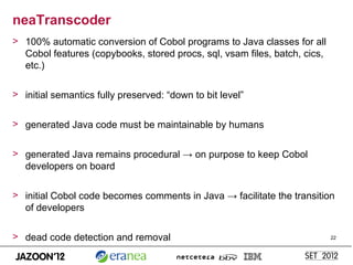 neaTranscoder
> 100% automatic conversion of Cobol programs to Java classes for all
  Cobol features (copybooks, stored procs, sql, vsam files, batch, cics,
  etc.)

> initial semantics fully preserved: “down to bit level”


> generated Java code must be maintainable by humans


> generated Java remains procedural → on purpose to keep Cobol
  developers on board

> initial Cobol code becomes comments in Java → facilitate the transition
  of developers

> dead code detection and removal                                          22
 