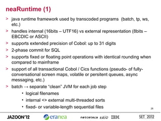 neaRuntime (1)
> java runtime framework used by transcoded programs (batch, tp, ws,
  etc.)
> handles internal (16bits – UTF16) vs external representation (8bits –
  EBCDIC or ASCII)
> supports extended precision of Cobol: up to 31 digits
> 2-phase commit for SQL
> supports fixed or floating point operations with identical rounding when
  compared to mainframe
> support of all transactional Cobol / Cics functions (pseudo- of fully-
  conversational screen maps, volatile or persitent queues, async
  messaging, etc.)
> batch → separate “clean” JVM for each job step
        • logical filenames
        • internal <> external multi-threaded sorts
        • fixed- or variable-length sequential files                      26
 