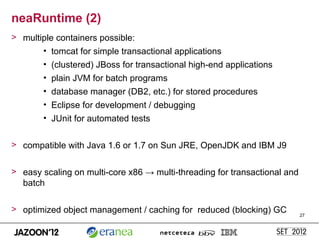 neaRuntime (2)
> multiple containers possible:
       • tomcat for simple transactional applications
        • (clustered) JBoss for transactional high-end applications
        • plain JVM for batch programs
        • database manager (DB2, etc.) for stored procedures
        • Eclipse for development / debugging
        • JUnit for automated tests


> compatible with Java 1.6 or 1.7 on Sun JRE, OpenJDK and IBM J9


> easy scaling on multi-core x86 → multi-threading for transactional and
  batch

> optimized object management / caching for reduced (blocking) GC
                                                                           27
 
