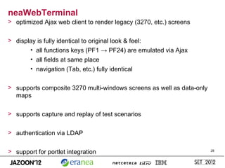 neaWebTerminal
> optimized Ajax web client to render legacy (3270, etc.) screens


> display is fully identical to original look & feel:
       • all functions keys (PF1 → PF24) are emulated via Ajax
        • all fields at same place
        • navigation (Tab, etc.) fully identical


> supports composite 3270 multi-windows screens as well as data-only
  maps

> supports capture and replay of test scenarios


> authentication via LDAP


> support for portlet integration                                      28
 