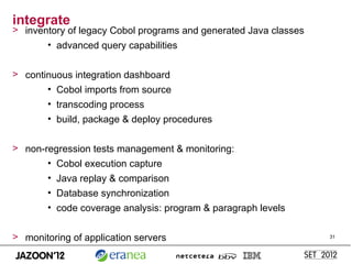 integrate
> inventory of legacy Cobol programs and generated Java classes
       • advanced query capabilities


> continuous integration dashboard
       • Cobol imports from source
        • transcoding process
        • build, package & deploy procedures


> non-regression tests management & monitoring:
       • Cobol execution capture
        • Java replay & comparison
        • Database synchronization
        • code coverage analysis: program & paragraph levels


> monitoring of application servers                               31
 