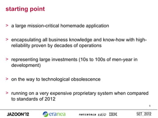 starting point

> a large mission-critical homemade application

> encapsulating all business knowledge and know-how with high-
  reliability proven by decades of operations

> representing large investments (10s to 100s of men-year in
  development)

> on the way to technological obsolescence

> running on a very expensive proprietary system when compared
  to standards of 2012
                                                                 5
 