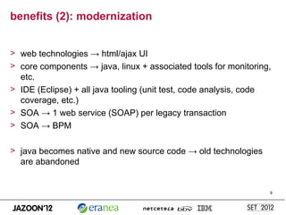 benefits (2): modernization


> web technologies → html/ajax UI
> core components → java, linux + associated tools for monitoring,
  etc.
> IDE (Eclipse) + all java tooling (unit test, code analysis, code
  coverage, etc.)
> SOA → 1 web service (SOAP) per legacy transaction
> SOA → BPM

> java becomes native and new source code → old technologies
  are abandoned


                                                                 9
 