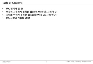 Table of Contents

•    UX, 정체가 뭐냐?
•    여전히 사용하지 못하는 웹(Info. Web UX 사례 연구)
•    사람의 이해가 부족한 웹(Social Web UX 사례 연구)
•    UX, 사람과 사회를 알자!




2012 UX TREND                  1          © 2012 InnoUX & Innodesign All rights reserved.
 