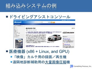 ドライビングアシストコンソール




医療機器 (x86 + Linux, and GPU)
 「映像」カルテ用の録画／再生機
 遠隔地診断補助用の大量画像圧縮機
 