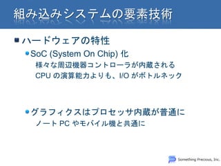 ハードウェアの特性
SoC (System On Chip) 化
 様々な周辺機器コントローラが内蔵される
 CPU の演算能力よりも、I/O がボトルネック



グラフィクスはプロセッサ内蔵が普通に
 ノート PC やモバイル機と共通に
 