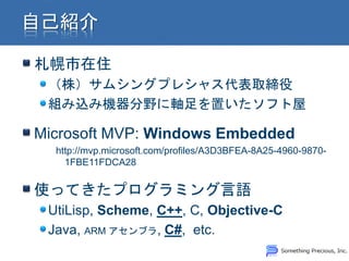 札幌市在住
 （株）サムシングプレシャス代表取締役
 組み込み機器分野に軸足を置いたソフト屋

Microsoft MVP: Windows Embedded
  http://mvp.microsoft.com/profiles/A3D3BFEA-8A25-4960-9870-
    1FBE11FDCA28


使ってきたプログラミング言語
 UtiLisp, Scheme, C++, C, Objective-C
 Java, ARM アセンブラ, C#, etc.
 