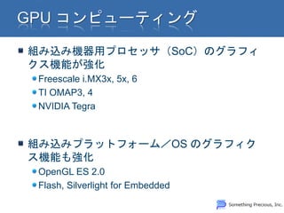 組み込み機器用プロセッサ（SoC）のグラフィ
クス機能が強化
 Freescale i.MX3x, 5x, 6
 TI OMAP3, 4
 NVIDIA Tegra



組み込みプラットフォーム／OS のグラフィク
ス機能も強化
 OpenGL ES 2.0
 Flash, Silverlight for Embedded
 