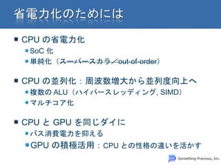 CPU の省電力化
 SoC 化
 単純化（スーパースカラ／out-of-order）

CPU の並列化：周波数増大から並列度向上へ
 複数の ALU（ハイパースレッディング, SIMD）
 マルチコア化

CPU と GPU を同じダイに
 バス消費電力を抑える
 GPU の積極活用：CPU との性格の違いを活かす
 