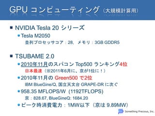 NVIDIA Tesla 20 シリーズ
 Tesla M2050
  並列プロセッサコア：28, メモリ：3GB GDDR5


TSUBAME 2.0
 2010年11月のスパコン Top500 ランキング4位
  日本最速（※2011年6月に、京が1位に！）
 2010年11月の Green500 で2位
  IBM BlueGine/Q, 国立天文台 GRAPE-DR に次ぐ
 958.35 MFLOPS/W (1192TFLOPS)
  京：828.67, BlueGineQ: 1684.20
 ピーク時消費電力：1MW以下（京は 9.89MW）
 