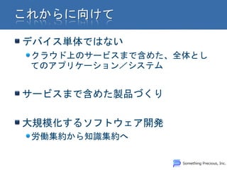 デバイス単体ではない
クラウド上のサービスまで含めた、全体とし
てのアプリケーション／システム


サービスまで含めた製品づくり

大規模化するソフトウェア開発
労働集約から知識集約へ
 