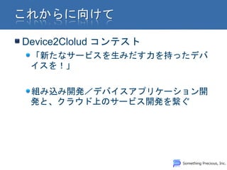 Device2Clolud コンテスト
 「新たなサービスを生みだす力を持ったデバ
 イスを！」

 組み込み開発／デバイスアプリケーション開
 発と、クラウド上のサービス開発を繋ぐ
 