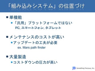 単機能
「汎用」プラットフォームではない
 PC, スマートフォン, タブレット


メンテナンスのコストが高い
アップデートの工夫が必要
 ex. Mars path finder


大量製造
コストダウンの圧力が高い
 