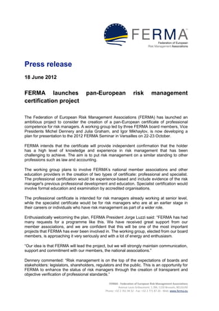 Press release
18 June 2012


FERMA launches                     pan-European                    risk           management
certification project

The Federation of European Risk Management Associations (FERMA) has launched an
ambitious project to consider the creation of a pan-European certificate of professional
competence for risk managers. A working group led by three FERMA board members, Vice
Presidents Michel Dennery and Julia Graham, and Igor Mikhaylov, is now developing a
plan for presentation to the 2012 FERMA Seminar in Versailles on 22-23 October.

FERMA intends that the certificate will provide independent confirmation that the holder
has a high level of knowledge and experience in risk management that has been
challenging to achieve. The aim is to put risk management on a similar standing to other
professions such as law and accounting.

The working group plans to involve FERMA’s national member associations and other
education providers in the creation of two types of certificate: professional and specialist.
The professional certification would be experience-based and include evidence of the risk
manager's previous professional development and education. Specialist certification would
involve formal education and examination by accredited organisations.

The professional certificate is intended for risk managers already working at senior level,
while the specialist certificate would be for risk managers who are at an earlier stage in
their careers or individuals who have risk management as part of a wider role.

Enthusiastically welcoming the plan, FERMA President Jorge Luzzi said: “FERMA has had
many requests for a programme like this. We have received great support from our
member associations, and we are confident that this will be one of the most important
projects that FERMA has ever been involved in. The working group, elected from our board
members, is approaching it very seriously and with a lot of energy and enthusiasm.

“Our idea is that FERMA will lead the project, but we will strongly maintain communication,
support and commitment with our members, the national associations.”

Dennery commented: “Risk management is on the top of the expectations of boards and
stakeholders: legislators, shareholders, regulators and the public. This is an opportunity for
FERMA to enhance the status of risk managers through the creation of transparent and
objective verification of professional standards.”

                                                FERMA - Federation of European Risk Management Associations
                                                        Avenue Louis Gribaumont, 1 /B4, 1150 Brussels, BELGIUM
                                              Phone: +32 2 761 94 32 - Fax: +32 2 771 87 20 - Web: www.ferma.eu
 