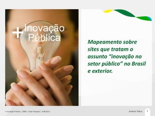 Inovação
       +               Pública                         Mapeamento sobre
                                                       sites que tratam o
                                                       assunto “inovação no
                                                       setor público” no Brasil
                                                       e exterior.




+ Inovação Pública | GBM | Fase Preparar | 4/06/2012                    Instituto Tellus   1
 