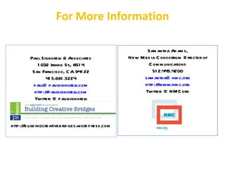 For More Information

                                                        Sam antha Ad am s,
         Paul Signorel & Associates
                       li                        New M ed ia C onsortium D irector of
            1 032 Irving St., #51 4                      C om m unications
          San Francisco, C A 941 22                        51 2.445.4200
                 41 5.681 .5224                        sam antha@ nm c.org
          paul@ paul   signorelli.com                  http:/ www.nm c.org
                                                             /
           http://paulsignorell i.com                  Twitter: @ NM C org
           Twitter: @ paul  signorel li



http://buil ingcreativebrid ges.word press.com
          d
 