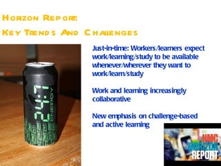 Horizon Report:
Key Trend s And C hallenges
                 Just-in-time: Workers/learners expect
                 work/learning/study to be available
                 whenever/wherever they want to
                 work/learn/study

                 Work and learning increasingly
                 collaborative

                 New emphasis on challenge-based
                 and active learning
 