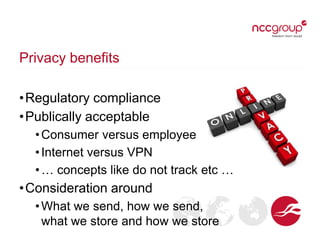 Privacy benefits
•Regulatory compliance
•Publically acceptable
•Consumer versus employee
•Internet versus VPN
•… concepts like do not track etc …
•Consideration around
•What we send, how we send,
what we store and how we store
 