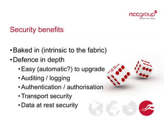 Security benefits
•Baked in (intrinsic to the fabric)
•Defence in depth
•Easy (automatic?) to upgrade
•Auditing / logging
•Authentication / authorisation
•Transport security
•Data at rest security
 