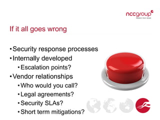 If it all goes wrong
•Security response processes
•Internally developed
•Escalation points?
•Vendor relationships
•Who would you call?
•Legal agreements?
•Security SLAs?
•Short term mitigations?
 