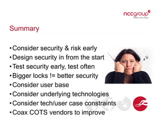 Summary
•Consider security & risk early
•Design security in from the start
•Test security early, test often
•Bigger locks != better security
•Consider user base
•Consider underlying technologies
•Consider tech/user case constraints
•Coax COTS vendors to improve
 