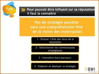 Pour pouvoir être influent sur sa réputation,
il faut la connaitre




      1 – Dresser l’état des lieux de la
                 réputation

     2 – Sélectionner les communautés
                 stratégiques

        3 – Connaitre leurs parcours


    4 – Elaborer et déployer la stratégie
 